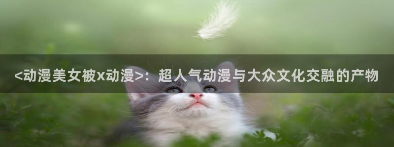 age动漫：<动漫美女被x动漫>：超人气动漫与大众文化交融的产物