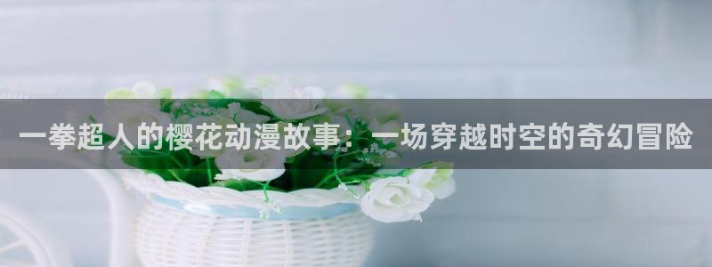 age动漫网：一拳超人的樱花动漫故事：一场穿越时空的奇幻冒险